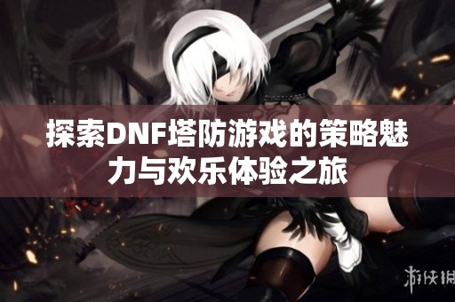 探索DNF塔防游戏的策略魅力与欢乐体验之旅