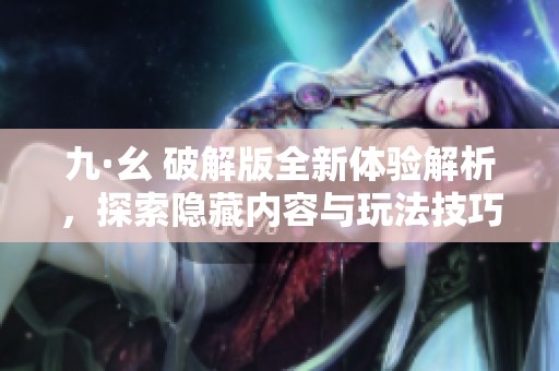 九·幺 破解版全新体验解析，探索隐藏内容与玩法技巧
