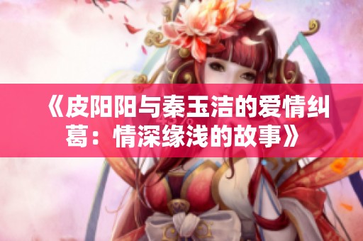 《皮阳阳与秦玉洁的爱情纠葛：情深缘浅的故事》
