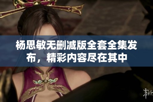 杨思敏无删减版全套全集发布，精彩内容尽在其中