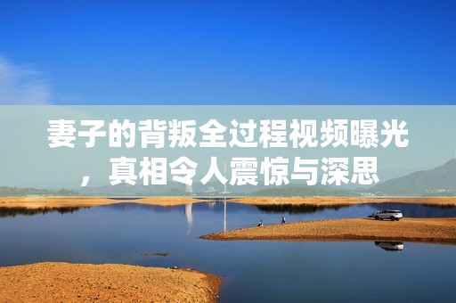 妻子的背叛全过程视频曝光，真相令人震惊与深思