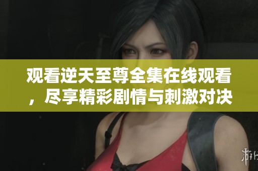 观看逆天至尊全集在线观看，尽享精彩剧情与刺激对决