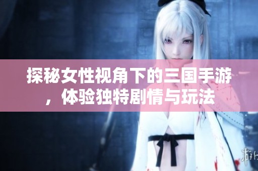 探秘女性视角下的三国手游，体验独特剧情与玩法