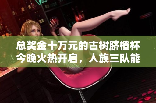 总奖金十万元的古树脐橙杯今晚火热开启，人族三队能否问鼎冠军