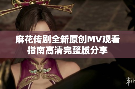 麻花传剧全新原创MV观看指南高清完整版分享