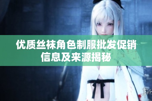 优质丝袜角色制服批发促销信息及来源揭秘