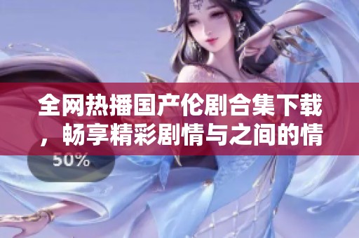 全网热播国产伦剧合集下载，畅享精彩剧情与之间的情感纠葛