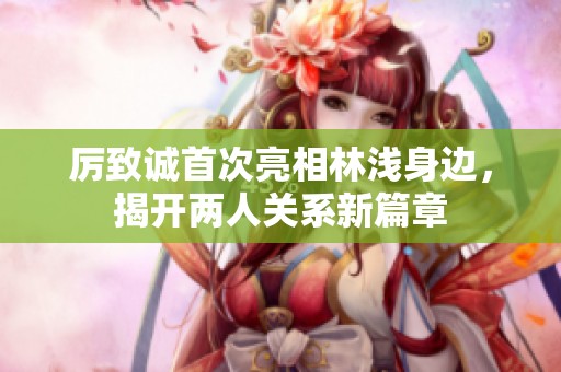 厉致诚首次亮相林浅身边，揭开两人关系新篇章