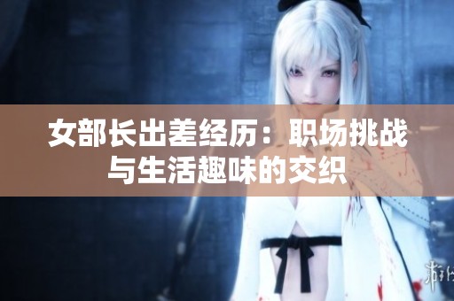 女部长出差经历：职场挑战与生活趣味的交织
