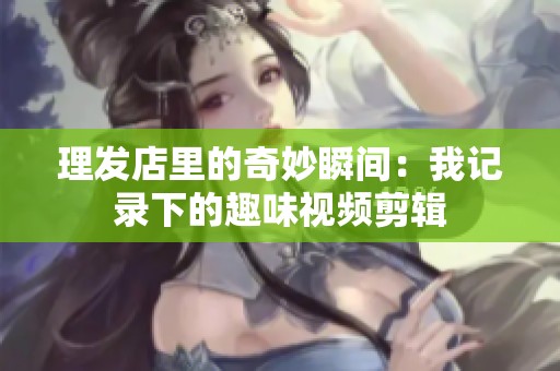 理发店里的奇妙瞬间：我记录下的趣味视频剪辑