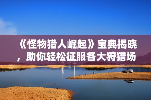 《怪物猎人崛起》宝典揭晓，助你轻松征服各大狩猎场景