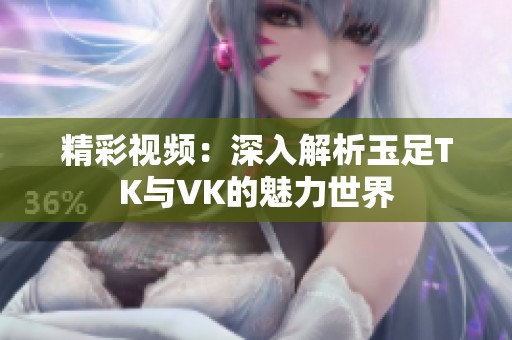 精彩视频：深入解析玉足TK与VK的魅力世界