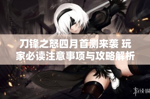 刀锋之怒四月首测来袭 玩家必读注意事项与攻略解析
