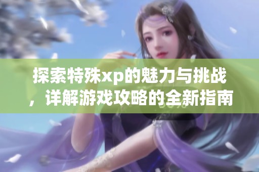 探索特殊xp的魅力与挑战，详解游戏攻略的全新指南