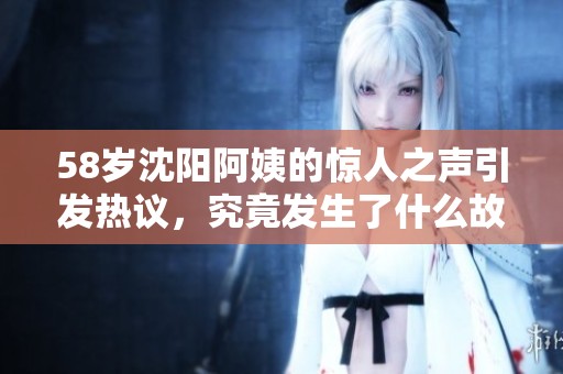 58岁沈阳阿姨的惊人之声引发热议，究竟发生了什么故事