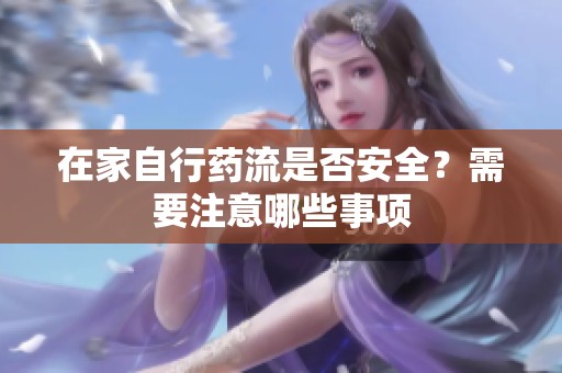 在家自行药流是否安全？需要注意哪些事项