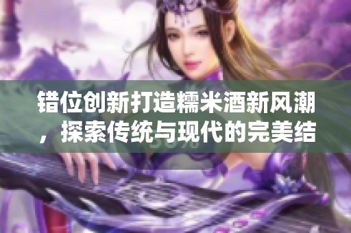 错位创新打造糯米酒新风潮，探索传统与现代的完美结合