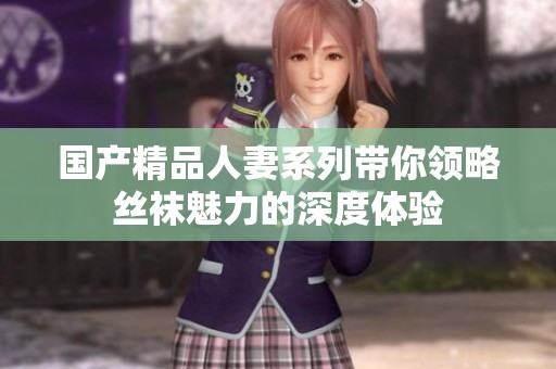 国产精品人妻系列带你领略丝袜魅力的深度体验