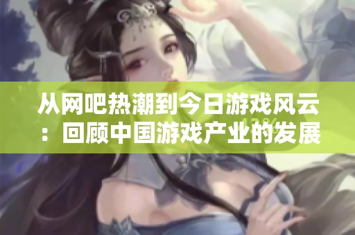 从网吧热潮到今日游戏风云：回顾中国游戏产业的发展与变迁