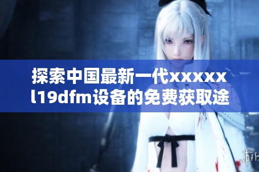 探索中国最新一代xxxxxl19dfm设备的免费获取途径