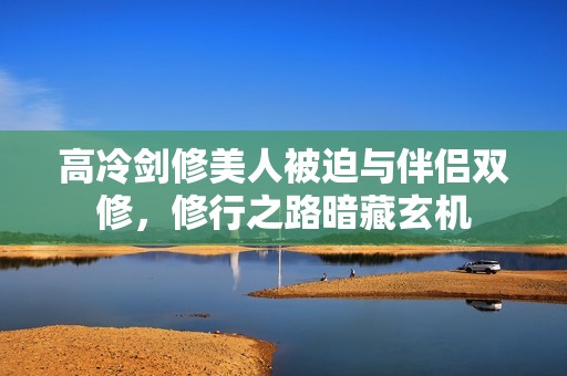 高冷剑修美人被迫与伴侣双修，修行之路暗藏玄机