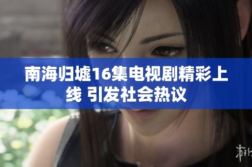 南海归墟16集电视剧精彩上线 引发社会热议