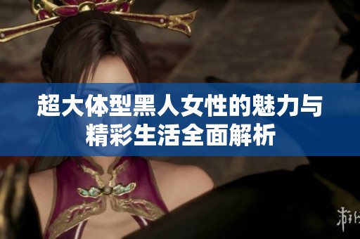 超大体型黑人女性的魅力与精彩生活全面解析