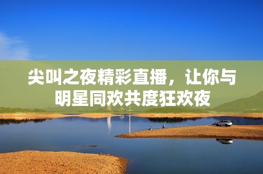 尖叫之夜精彩直播，让你与明星同欢共度狂欢夜