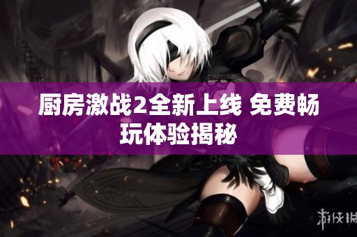 厨房激战2全新上线 免费畅玩体验揭秘