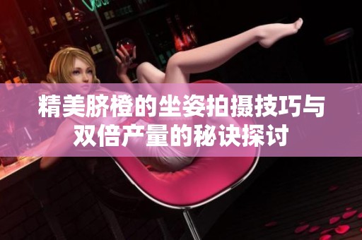 精美脐橙的坐姿拍摄技巧与双倍产量的秘诀探讨