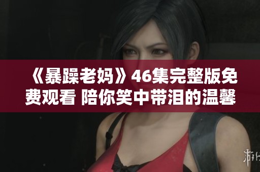 《暴躁老妈》46集完整版免费观看 陪你笑中带泪的温馨故事
