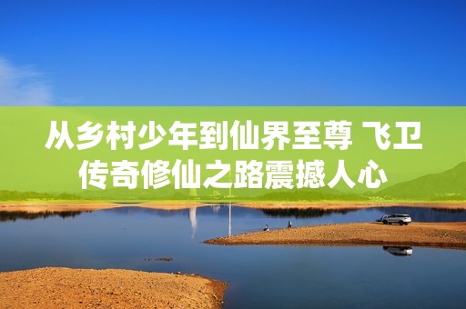 从乡村少年到仙界至尊 飞卫传奇修仙之路震撼人心