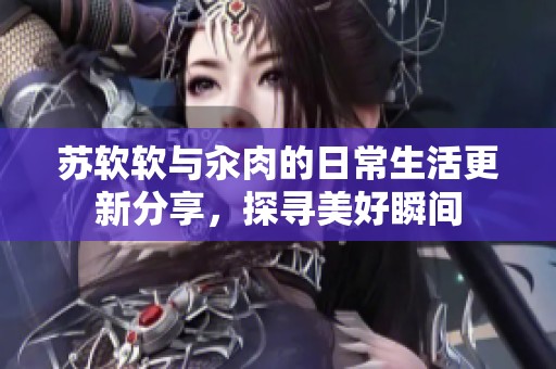 苏软软与汆肉的日常生活更新分享，探寻美好瞬间