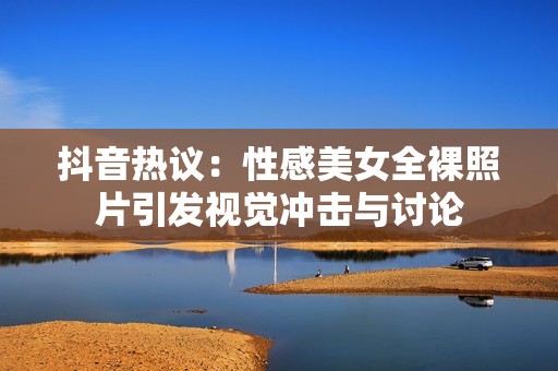 抖音热议：性感美女全裸照片引发视觉冲击与讨论