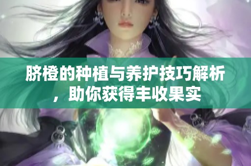 脐橙的种植与养护技巧解析，助你获得丰收果实