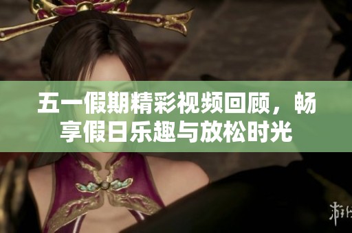 五一假期精彩视频回顾，畅享假日乐趣与放松时光