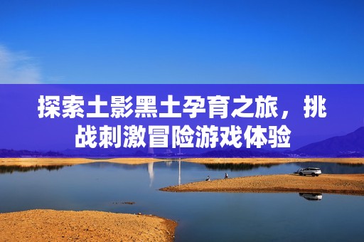 探索土影黑土孕育之旅，挑战刺激冒险游戏体验