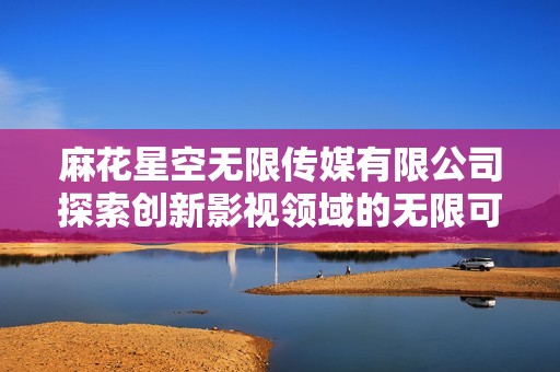 麻花星空无限传媒有限公司探索创新影视领域的无限可能