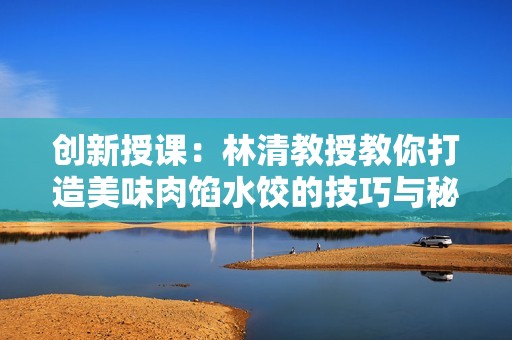 创新授课：林清教授教你打造美味肉馅水饺的技巧与秘诀