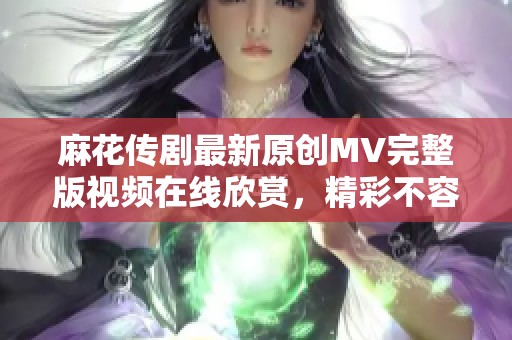 麻花传剧最新原创MV完整版视频在线欣赏，精彩不容错过