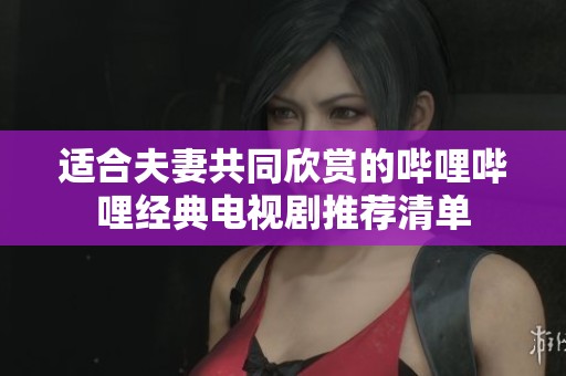 适合夫妻共同欣赏的哔哩哔哩经典电视剧推荐清单