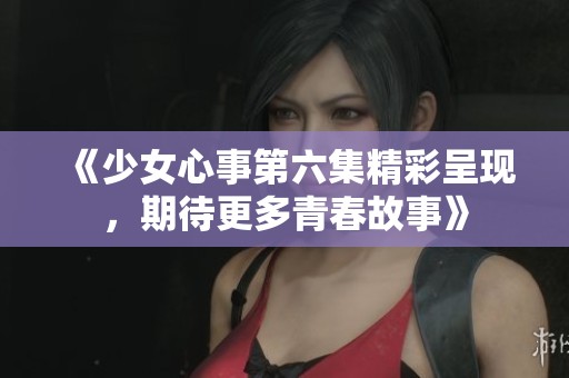《少女心事第六集精彩呈现，期待更多青春故事》