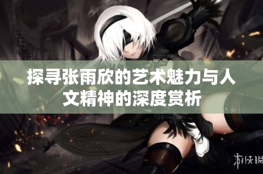 探寻张雨欣的艺术魅力与人文精神的深度赏析