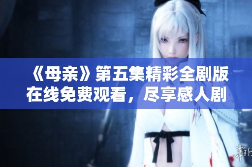 《母亲》第五集精彩全剧版在线免费观看，尽享感人剧情