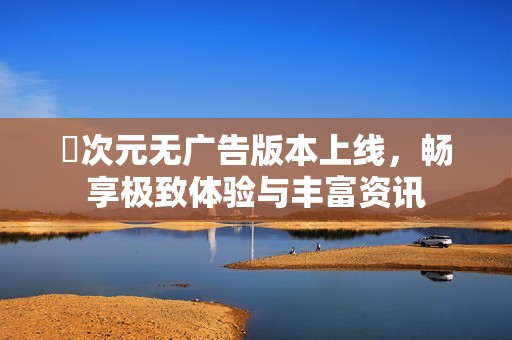 囧次元无广告版本上线，畅享极致体验与丰富资讯