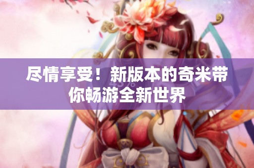 尽情享受！新版本的奇米带你畅游全新世界
