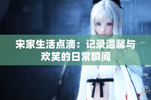 宋家生活点滴：记录温馨与欢笑的日常瞬间