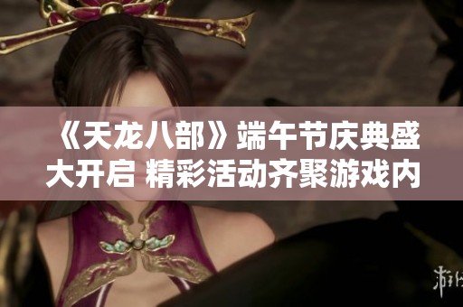 《天龙八部》端午节庆典盛大开启 精彩活动齐聚游戏内等你参与