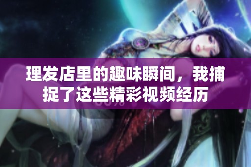 理发店里的趣味瞬间，我捕捉了这些精彩视频经历