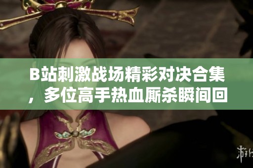 B站刺激战场精彩对决合集，多位高手热血厮杀瞬间回顾